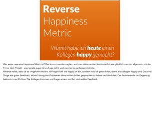 Reverse
Happiness
Metric
Womit habe ich heute einen
Kollegen happy gemacht?
Wer weiss, was eine Happiness Metric ist? Das kommt aus dem agilen, und man dokumentiert kontinuierlich wie glücklich man ist- allgemein, mit der
Firma, dem Projekt , was gerade super ist und was nicht, und wie man es verbessern könnte.
Reverse heisst, dass ich es umgekehrt mache. Ich frage nicht wie happy ich bin, sondern was ich getan habe, damit die Kollegen happy sind. Das sind
Dinge wie gutes Feedback, aktive Lösung von Problemen ohne vorher drüber gesprochen zu haben und ähnliches. Das faszinierende: im Gegenzug
bekommt man Einfluss. Die Kollegen kommen und fragen einem um Rat, und wollen Feedback.
 