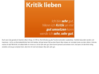 Kritik lieben
Ich bin sehr gut.
Wenn ich Kritik an mir
gut umsetzen kann
werde ich sehr, sehr gut.
Auch wenn das gerade ein bisschen albern klingt, mir hilft es. Die Anforderung des Transformationalem Leaderships - Vorbild, bewundert werden und
inspirieren - ist für uns Normalsterblichen fast nicht leistbar. Auf gar keinen Fall aus dem Stand. Also müssen wir normalen Leute uns dem nähern. Und wie
mache ich das? Mit Kritik. Ich selbst helfe mir immer so: ich bin sehr sehr gut. Dann kommt jemand und kritisiert mich. Und wenn ich die Kritik richtig
verstehe und sie gut umsetzen kann, dann bin ich noch eins besser. Also sehr, sehr gut.
 