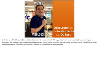 Dein Leute sind
die besten Leute
das Du hast.
Und nicht nur auf der bilateralen Ebene gilt das. Man kommt für transformationale Führung praktisch nicht um eine positive Grundeinstellung nicht
drumherum. Wer begeistern will, muss auch selbst begeistert sein können. Und es hilft nichts, dass man mit der Vermutung nur mit Pflachpfeifen zu tun zu
haben eventuell recht hat. Nur mit einer positiven Grundhaltung kann man die Situation verbessern.
 