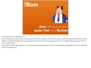 !Boss
Gute Führung braucht
weder Titel noch Position
Und das letzte Tool zum Self-Adjustment:
Wenn ich gezwungen bin über meinen Titel oder über meine Position zu arbeiten habe ich schon verloren. Jemand der sagt, dass er der Boss ist weil er
der Boss ist geniesst keine Bewunderung, ist kein Vorbild und inspiriert nicht. Die einzige Chance ist sich so zu verhalten, dass es auch ohne Titel und
Position passieren kann.
Gerhard Wohland sagt, dass sich Macht und Führung in einer Person widersprechen, weil man sich als Kollege im Zweifelsfall immer auf die Macht hört,
und nicht auf die Führung.
 