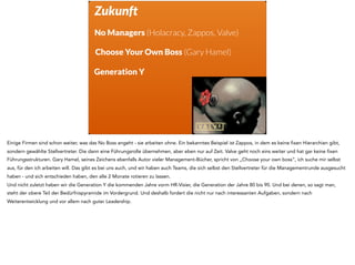 Zukunft
No Managers (Holacracy, Zappos, Valve)
Choose Your Own Boss (Gary Hamel)
Generation Y
Einige Firmen sind schon weiter, was das No Boss angeht - sie arbeiten ohne. Ein bekanntes Beispiel ist Zappos, in dem es keine fixen Hierarchien gibt,
sondern gewählte Stellvertreter. Die dann eine Führungsrolle übernehmen, aber eben nur auf Zeit. Valve geht noch eins weiter und hat gar keine fixen
Führungsstrukturen. Gary Hamel, seines Zeichens ebenfalls Autor vieler Management-Bücher, spricht von „Choose your own boss“, ich suche mir selbst
aus, für den ich arbeiten will. Das gibt es bei uns auch, und wir haben auch Teams, die sich selbst den Stellvertreter für die Managementrunde ausgesucht
haben - und sich entschieden haben, den alle 2 Monate rotieren zu lassen.
Und nicht zuletzt haben wir die Generation Y die kommenden Jahre vorm HR-Visier, die Generation der Jahre 80 bis 90. Und bei denen, so sagt man,
steht der obere Teil der Bedürfnispyramide im Vordergrund. Und deshalb fordert die nicht nur nach interessanten Aufgaben, sondern nach
Weiterentwicklung und vor allem nach guter Leadership.
 