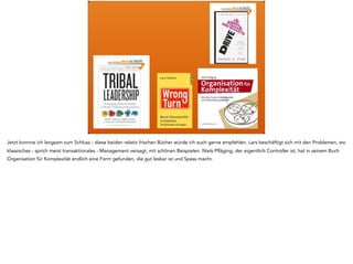 Jetzt komme ich langsam zum Schluss - diese beiden relativ frischen Bücher würde ich auch gerne empfehlen. Lars beschäftigt sich mit den Problemen, wo
klassisches - sprich meist transaktionales - Management versagt, mit schönen Beispielen. Niels Pfläging, der eigentlich Controller ist, hat in seinem Buch
Organisation für Komplexität endlich eine Form gefunden, die gut lesbar ist und Spass macht.
 