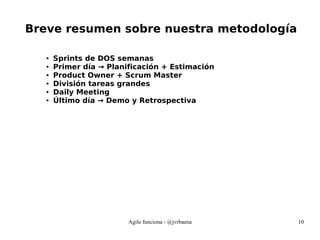 Agile funciona - @jvrbaena 10
Breve resumen sobre nuestra metodología
● Sprints de DOS semanas
● Primer día → Planificación + Estimación
● Product Owner + Scrum Master
● División tareas grandes
● Daily Meeting
● Último día → Demo y Retrospectiva
 