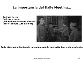 Agile funciona - @jvrbaena 13
La importancia del Daily Meeting...
● Qué has hecho
● Qué vas a hacer
● Qué problemas te han frenado
● Todo el equipo (CM incluida)
Cada día, cada miembro de tu equipo sabe lo que están haciendo los demás.
 