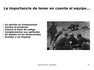 Agile funciona - @jvrbaena 16
La importancia de tener en cuenta al equipo...
● Su opinión es fundamental
● Conoce el producto
● Conoce la base de código
● Complementan sus aptitudes
● Se debate en los desacuerdos
● Acordar y no Imponer
 