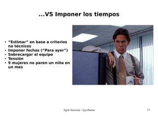 Agile funciona - @jvrbaena 17
...VS Imponer los tiempos
● “Estimar” en base a criterios
no técnicos
● Imponer fechas (“Para ayer”)
● Sobrecargar al equipo
● Tensión
● 9 mujeres no paren un niño en
un mes
 