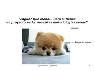 Agile funciona - @jvrbaena 6
“¿Agile? Qué mono... Pero si tienes
un proyecto serio, necesitas metodologías serias”
-Alguien
← Proyecto mono
 