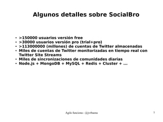 Agile funciona - @jvrbaena 7
Algunos detalles sobre SocialBro
● >150000 usuarios versión free
● >30000 usuarios versión pro (trial+pro)
● >113000000 (millones) de cuentas de Twitter almacenadas
● Miles de cuentas de Twitter monitorizadas en tiempo real con
Twitter Site Streams
● Miles de sincronizaciones de comunidades diarias
● Node.js + MongoDB + MySQL + Redis + Cluster + ...
 