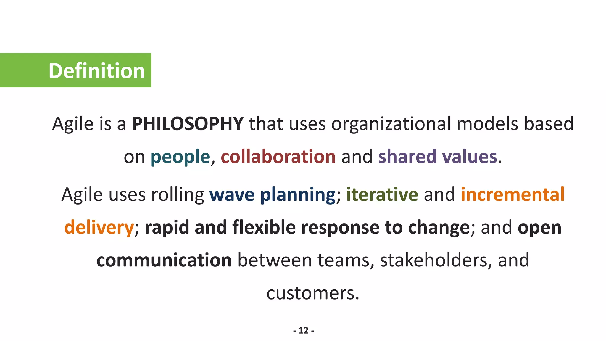 Definition
Agile is a PHILOSOPHY that uses organizational models based
on people, collaboration and shared values.
Agile uses rolling wave planning; iterative and incremental
delivery; rapid and flexible response to change; and open
communication between teams, stakeholders, and
customers.
- 12 -
 