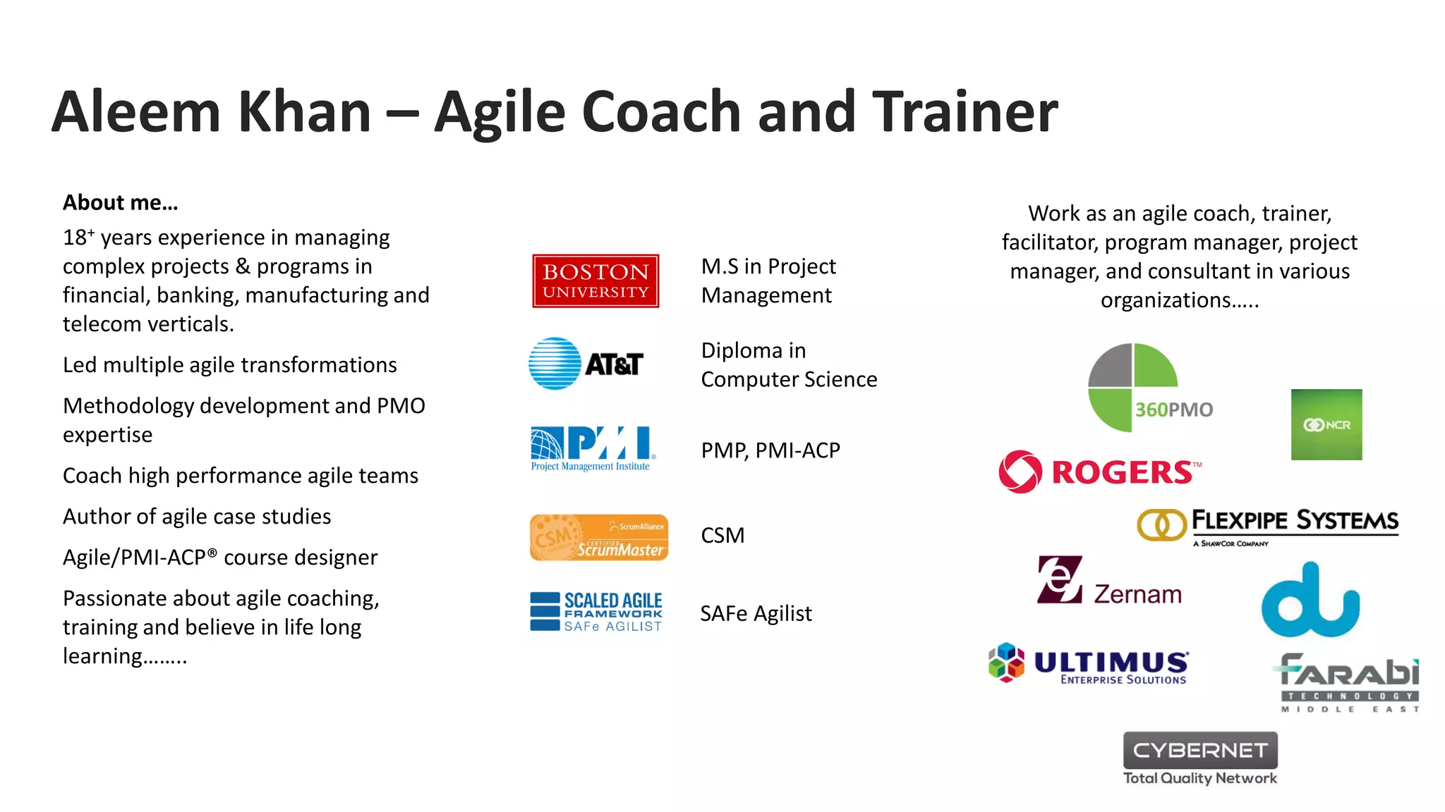 Aleem Khan – Agile Coach and Trainer
About me…
18+ years experience in managing
complex projects & programs in
financial, banking, manufacturing and
telecom verticals.
Led multiple agile transformations
Methodology development and PMO
expertise
Coach high performance agile teams
Author of agile case studies
Agile/PMI-ACP® course designer
Passionate about agile coaching,
training and believe in life long
learning……..
M.S in Project
Management
PMP, PMI-ACP
CSM
Work as an agile coach, trainer,
facilitator, program manager, project
manager, and consultant in various
organizations…..
Diploma in
Computer Science
SAFe Agilist
 