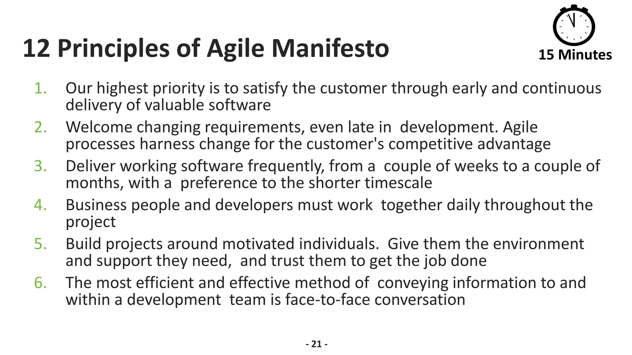 12 Principles of Agile Manifesto
1. Our highest priority is to satisfy the customer through early and continuous
delivery of valuable software
2. Welcome changing requirements, even late in development. Agile
processes harness change for the customer's competitive advantage
3. Deliver working software frequently, from a couple of weeks to a couple of
months, with a preference to the shorter timescale
4. Business people and developers must work together daily throughout the
project
5. Build projects around motivated individuals. Give them the environment
and support they need, and trust them to get the job done
6. The most efficient and effective method of conveying information to and
within a development team is face-to-face conversation
- 21 -
15 Minutes
 