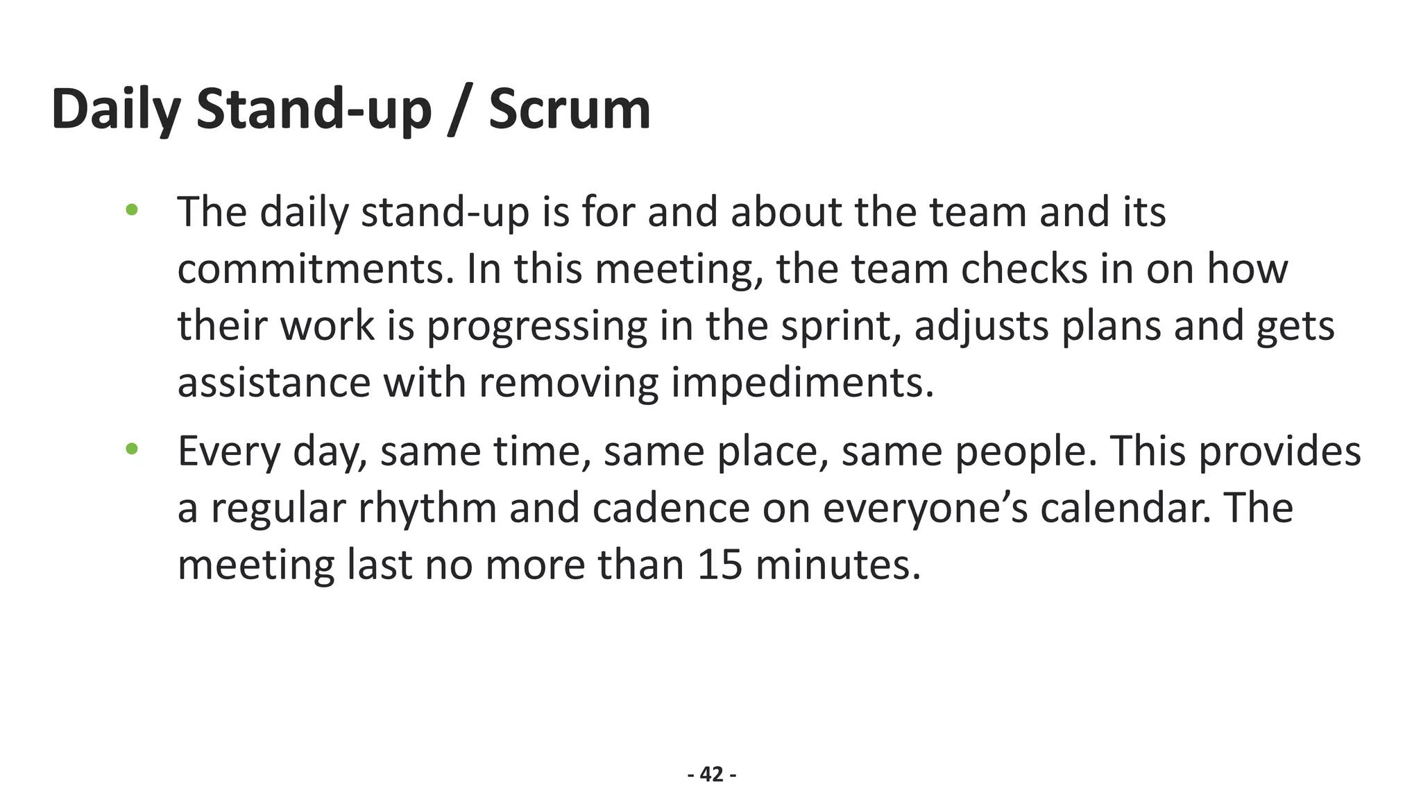 Daily Stand-up / Scrum
• The daily stand-up is for and about the team and its
commitments. In this meeting, the team checks in on how
their work is progressing in the sprint, adjusts plans and gets
assistance with removing impediments.
• Every day, same time, same place, same people. This provides
a regular rhythm and cadence on everyone’s calendar. The
meeting last no more than 15 minutes.
- 42 -
 