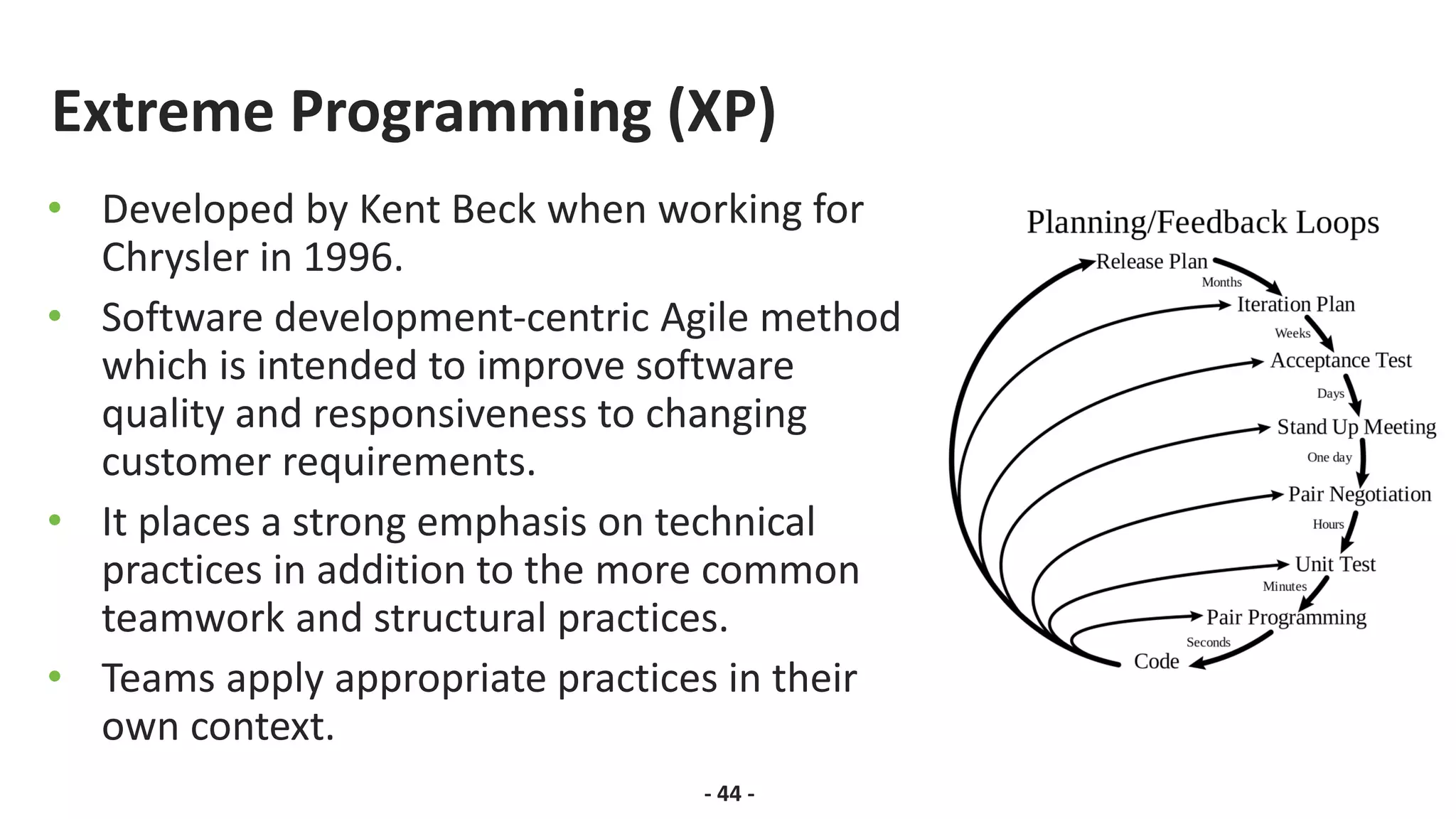 Extreme Programming (XP)
• Developed by Kent Beck when working for
Chrysler in 1996.
• Software development-centric Agile method
which is intended to improve software
quality and responsiveness to changing
customer requirements.
• It places a strong emphasis on technical
practices in addition to the more common
teamwork and structural practices.
• Teams apply appropriate practices in their
own context.
- 44 -
 