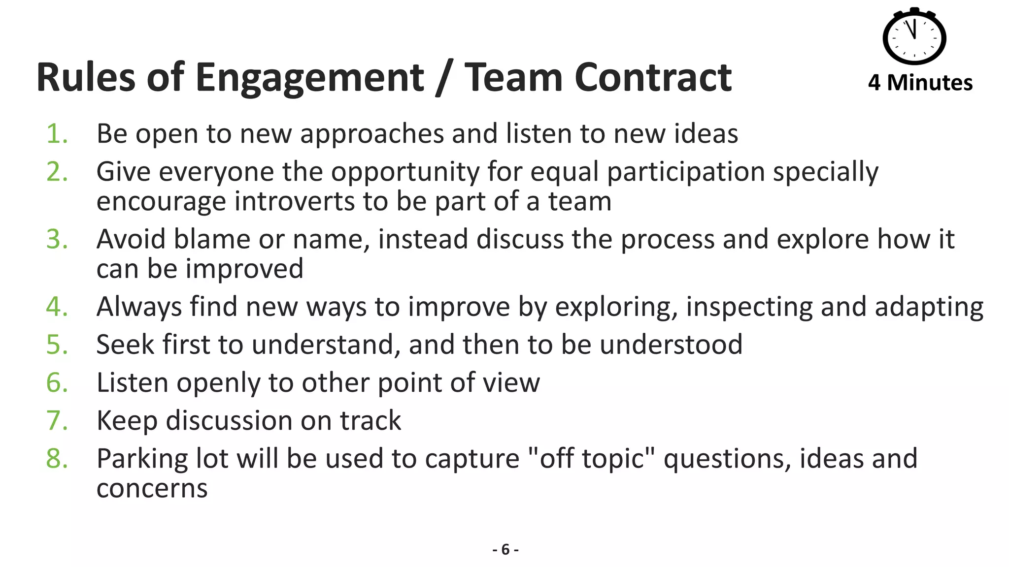 Rules of Engagement / Team Contract
1. Be open to new approaches and listen to new ideas
2. Give everyone the opportunity for equal participation specially
encourage introverts to be part of a team
3. Avoid blame or name, instead discuss the process and explore how it
can be improved
4. Always find new ways to improve by exploring, inspecting and adapting
5. Seek first to understand, and then to be understood
6. Listen openly to other point of view
7. Keep discussion on track
8. Parking lot will be used to capture "off topic" questions, ideas and
concerns
- 6 -
4 Minutes
 