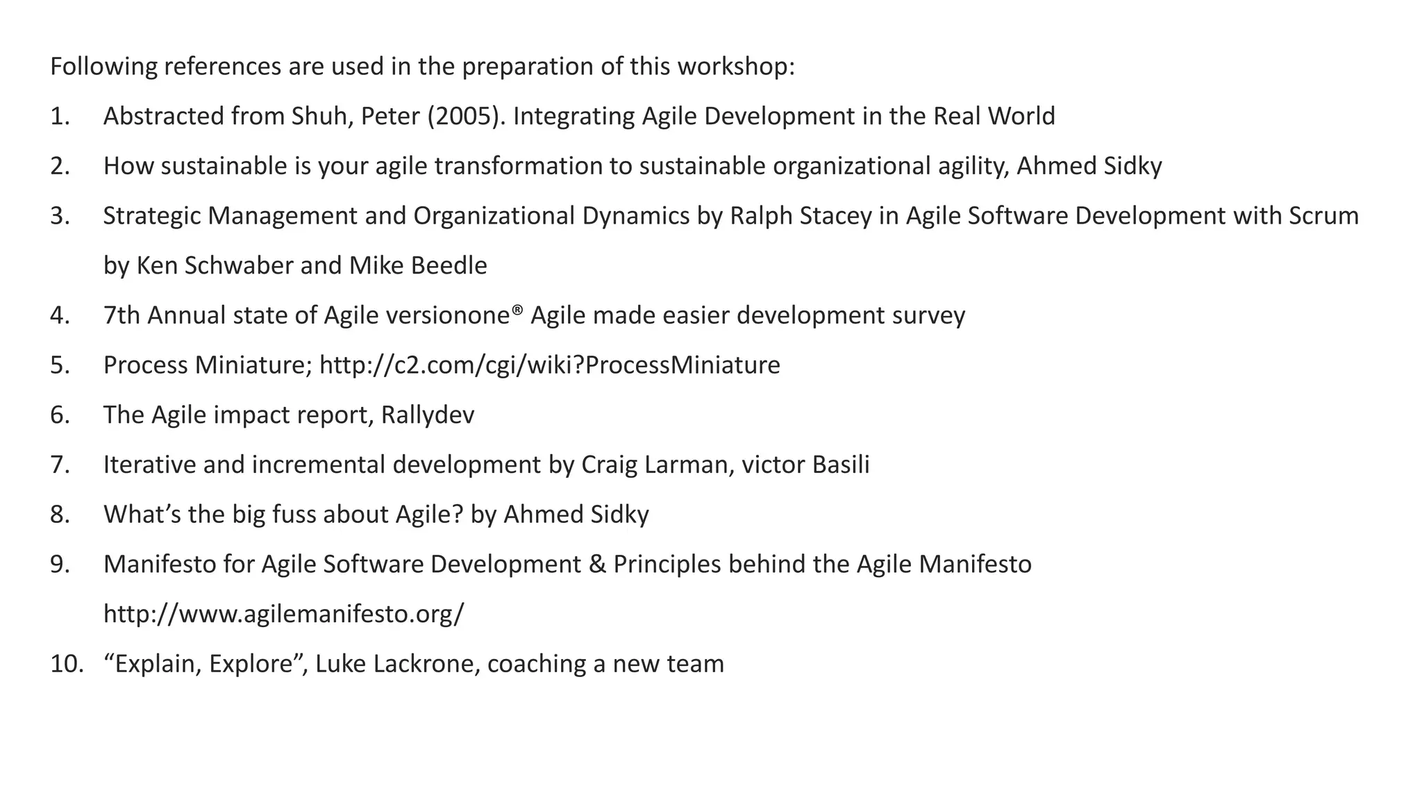 Following references are used in the preparation of this workshop:
1. Abstracted from Shuh, Peter (2005). Integrating Agile Development in the Real World
2. How sustainable is your agile transformation to sustainable organizational agility, Ahmed Sidky
3. Strategic Management and Organizational Dynamics by Ralph Stacey in Agile Software Development with Scrum
by Ken Schwaber and Mike Beedle
4. 7th Annual state of Agile versionone® Agile made easier development survey
5. Process Miniature; http://c2.com/cgi/wiki?ProcessMiniature
6. The Agile impact report, Rallydev
7. Iterative and incremental development by Craig Larman, victor Basili
8. What’s the big fuss about Agile? by Ahmed Sidky
9. Manifesto for Agile Software Development & Principles behind the Agile Manifesto
http://www.agilemanifesto.org/
10. “Explain, Explore”, Luke Lackrone, coaching a new team
 