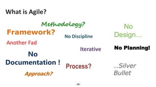 What is Agile?
Methodology?
Framework?
No
Documentation !
No
Design…
Process?
Approach?
No Discipline
No Planning!
Iterative
Another Fad
…Silver
Bullet
- 10 -
 
