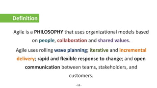 Definition
Agile is a PHILOSOPHY that uses organizational models based
on people, collaboration and shared values.
Agile uses rolling wave planning; iterative and incremental
delivery; rapid and flexible response to change; and open
communication between teams, stakeholders, and
customers.
- 12 -
 