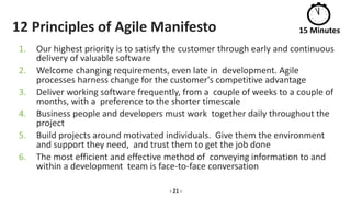 12 Principles of Agile Manifesto
1. Our highest priority is to satisfy the customer through early and continuous
delivery of valuable software
2. Welcome changing requirements, even late in development. Agile
processes harness change for the customer's competitive advantage
3. Deliver working software frequently, from a couple of weeks to a couple of
months, with a preference to the shorter timescale
4. Business people and developers must work together daily throughout the
project
5. Build projects around motivated individuals. Give them the environment
and support they need, and trust them to get the job done
6. The most efficient and effective method of conveying information to and
within a development team is face-to-face conversation
- 21 -
15 Minutes
 