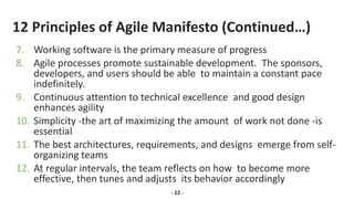 12 Principles of Agile Manifesto (Continued…)
7. Working software is the primary measure of progress
8. Agile processes promote sustainable development. The sponsors,
developers, and users should be able to maintain a constant pace
indefinitely.
9. Continuous attention to technical excellence and good design
enhances agility
10. Simplicity -the art of maximizing the amount of work not done -is
essential
11. The best architectures, requirements, and designs emerge from self-
organizing teams
12. At regular intervals, the team reflects on how to become more
effective, then tunes and adjusts its behavior accordingly
- 22 -
 
