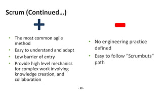 Scrum (Continued…)
• The most common agile
method
• Easy to understand and adapt
• Low barrier of entry
• Provide high level mechanics
for complex work involving
knowledge creation, and
collaboration
- 39 -
• No engineering practice
defined
• Easy to follow “Scrumbuts”
path
 