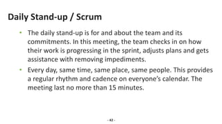 Daily Stand-up / Scrum
• The daily stand-up is for and about the team and its
commitments. In this meeting, the team checks in on how
their work is progressing in the sprint, adjusts plans and gets
assistance with removing impediments.
• Every day, same time, same place, same people. This provides
a regular rhythm and cadence on everyone’s calendar. The
meeting last no more than 15 minutes.
- 42 -
 