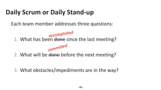 Daily Scrum or Daily Stand-up
Each team member addresses three questions:
1. What has been done since the last meeting?
2. What will be done before the next meeting?
3. What obstacles/impediments are in the way?
- 43 -
 