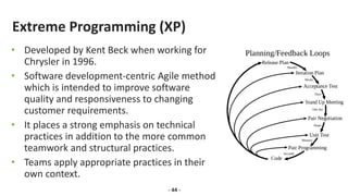 Extreme Programming (XP)
• Developed by Kent Beck when working for
Chrysler in 1996.
• Software development-centric Agile method
which is intended to improve software
quality and responsiveness to changing
customer requirements.
• It places a strong emphasis on technical
practices in addition to the more common
teamwork and structural practices.
• Teams apply appropriate practices in their
own context.
- 44 -
 