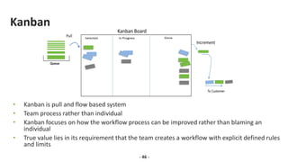 Kanban
• Kanban is pull and flow based system
• Team process rather than individual
• Kanban focuses on how the workflow process can be improved rather than blaming an
individual
• True value lies in its requirement that the team creates a workflow with explicit defined rules
and limits
- 46 -
 