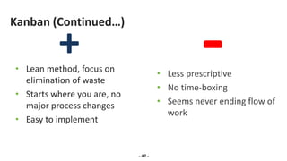 Kanban (Continued…)
• Lean method, focus on
elimination of waste
• Starts where you are, no
major process changes
• Easy to implement
- 47 -
• Less prescriptive
• No time-boxing
• Seems never ending flow of
work
 