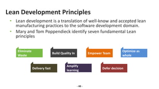Lean Development Principles
• Lean development is a translation of well-know and accepted lean
manufacturing practices to the software development domain.
• Mary and Tom Poppendieck identify seven fundamental Lean
principles
- 48 -
Eliminate
Waste
Build Quality In Empower Team
Optimize as
whole
Delivery fast Defer decision
Amplify
learning
 