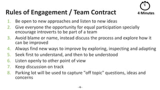 Rules of Engagement / Team Contract
1. Be open to new approaches and listen to new ideas
2. Give everyone the opportunity for equal participation specially
encourage introverts to be part of a team
3. Avoid blame or name, instead discuss the process and explore how it
can be improved
4. Always find new ways to improve by exploring, inspecting and adapting
5. Seek first to understand, and then to be understood
6. Listen openly to other point of view
7. Keep discussion on track
8. Parking lot will be used to capture "off topic" questions, ideas and
concerns
- 6 -
4 Minutes
 