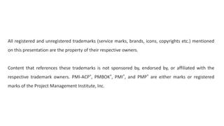 All registered and unregistered trademarks (service marks, brands, icons, copyrights etc.) mentioned
on this presentation are the property of their respective owners.
Content that references these trademarks is not sponsored by, endorsed by, or affiliated with the
respective trademark owners. PMI-ACP®, PMBOK®, PMI®, and PMP® are either marks or registered
marks of the Project Management Institute, Inc.
 