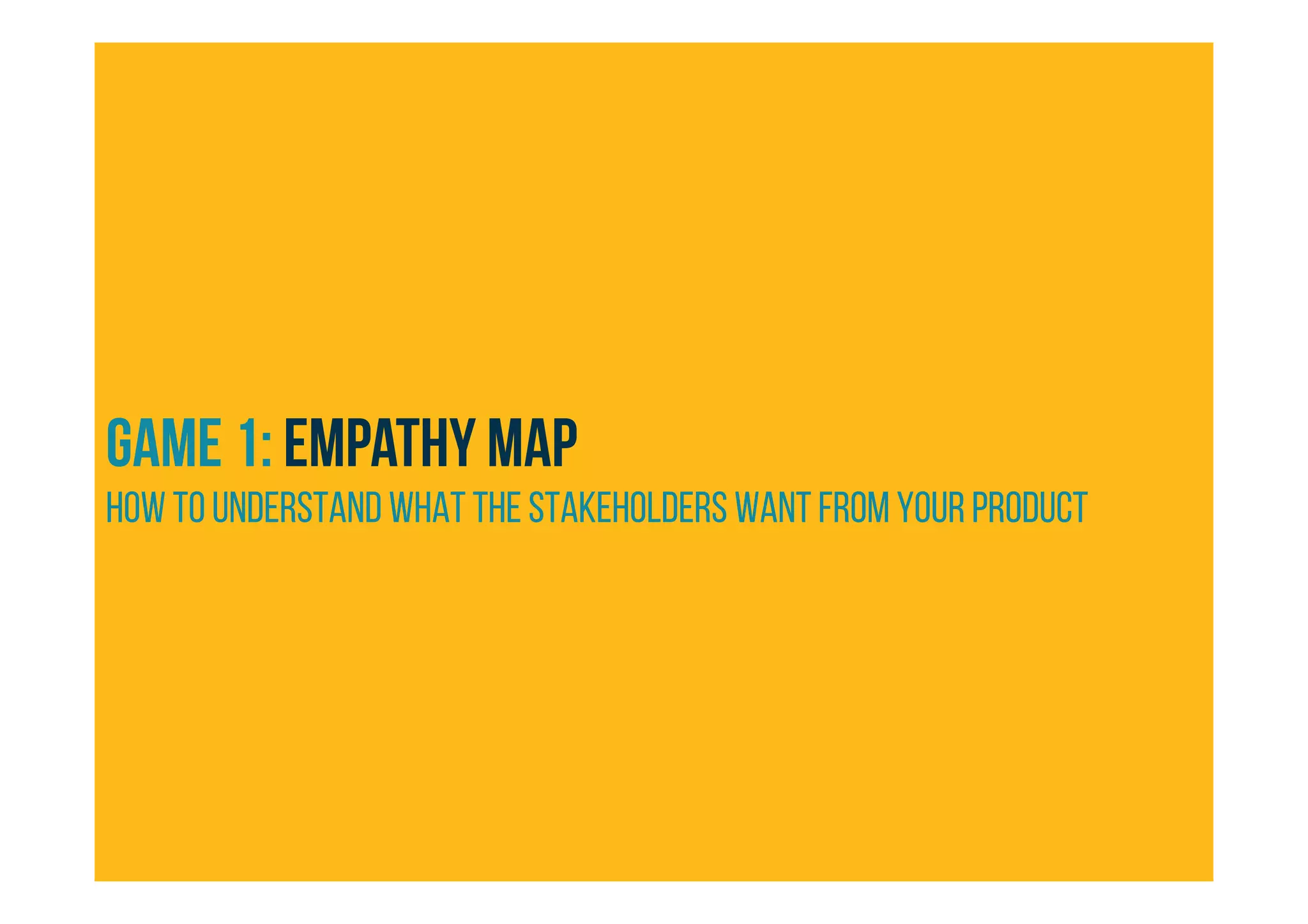 GAME 1: Empathy map
HOW TO understand what the stakeholders want from your product
 