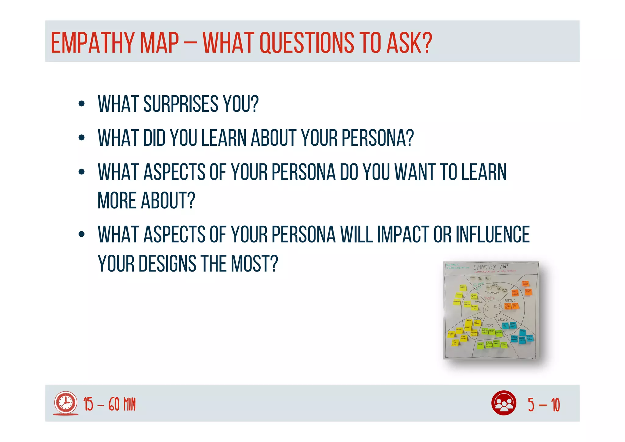 EMPATHY MAP – WHAT QUESTIONS TO ASK?
15 - 60 min 5 – 10
•  What surprises you?
•  What did you learn about your persona?
•  What aspects of your persona do you want to learn
more about?
•  What aspects of your persona will impact or influence
your designs the most?
 