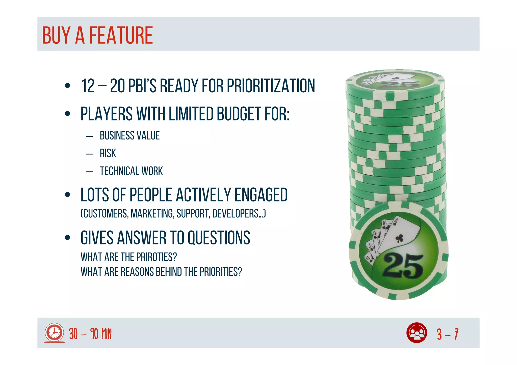Buy a feature
30 - 90 min 3 - 7
•  12 – 20 PBI’s ready for prioritization
•  Players with limited budget for:
–  Business value
–  RISK
–  TECHNICAL WORk
•  Lots of people actively engaged
(Customers, Marketing, Support, Developers…)
•  Gives answer to questions
What are the priroties?
What are reasons behind the priorities?
 