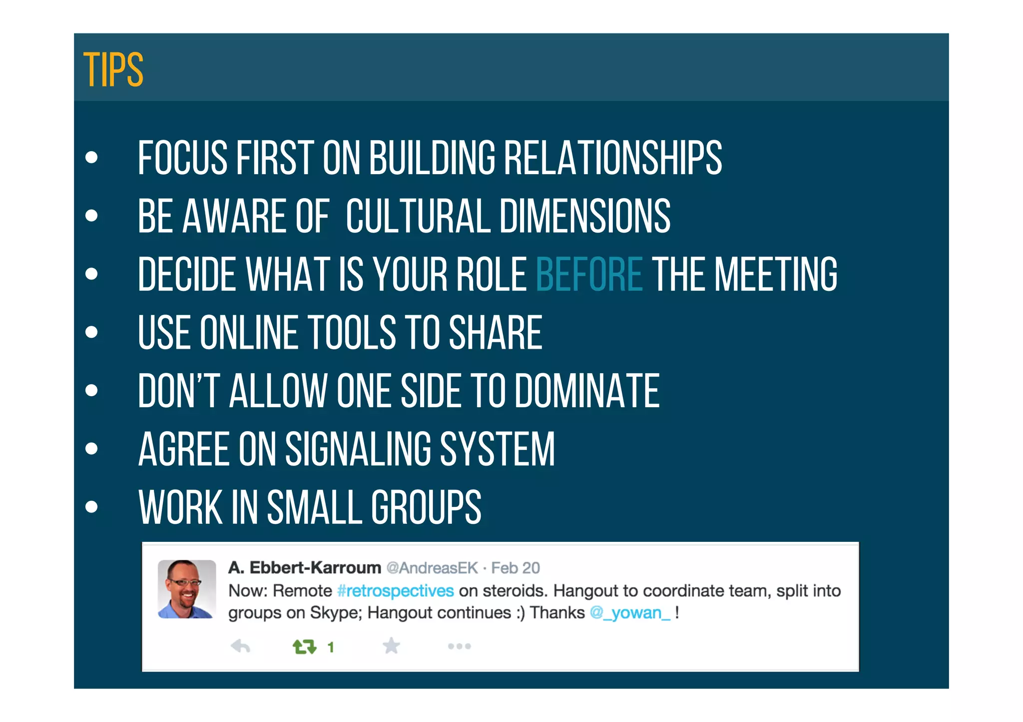 •  FOCUS FIRST ON BUILDING RELATIONSHIPS
•  BE aware of cultural dimensions
•  DECIDE WHAT IS YOUR ROLE BEFORE THE MEETING
•  Use online tools to share
•  Don’t allow one side to dominate
•  Agree on signaling system
•  Work in small groups
Tips
 