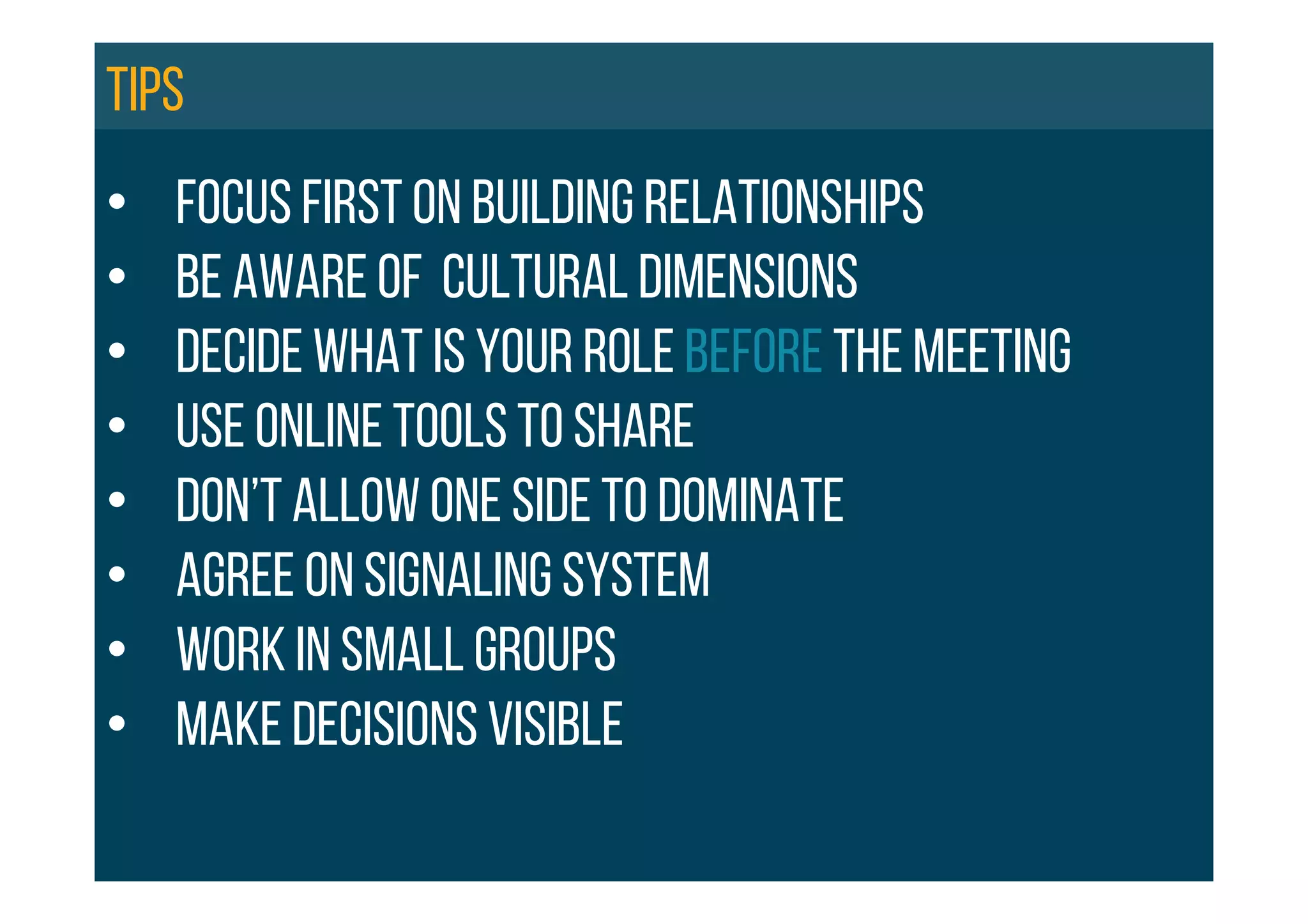 •  FOCUS FIRST ON BUILDING RELATIONSHIPS
•  BE aware of cultural dimensions
•  DECIDE WHAT IS YOUR ROLE BEFORE THE MEETING
•  Use online tools to share
•  Don’t allow one side to dominate
•  Agree on signaling system
•  Work in small groups
•  MAKE DECISIONS VISIBLE
Tips
 