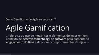 Como Gamification e Agile se encaixam? 
Agile Gamification 
…refere-se ao uso de mecânicas e elementos de jogos em um 
contexto de desenvolvimento ágil de software para aumentar o 
engajamento do time e direcionar comportamentos desejáveis. 
 