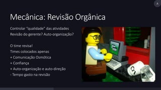 Mecânica: Revisão Orgânica 
Controlar “qualidade” das atividades 
Revisão do gerente? Auto-organização? 
O time revisa! 
Times colocados apenas 
+ Comunicação Osmótica 
+ Confiança 
+ Auto-organização e auto-direção 
- Tempo gasto na revisão 
A 
 