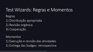 Test Wizards: Regras e Momentos 
Regras 
1) Distribuição apropriada 
2) Revisão orgânica 
3) Cooperação 
Momentos 
1) Execução e revisão das atividades 
2) Entrega das badges: retrospectiva 
 