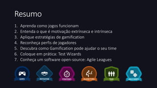 Resumo 
1. Aprenda como jogos funcionam 
2. Entenda o que é motivação extrínseca e intrínseca 
3. Aplique estratégias de gamification 
4. Reconheça perfis de jogadores 
5. Descubra como Gamification pode ajudar o seu time 
6. Coloque em prática: Test Wizards 
7. Conheça um software open-source: Agile Leagues 
 