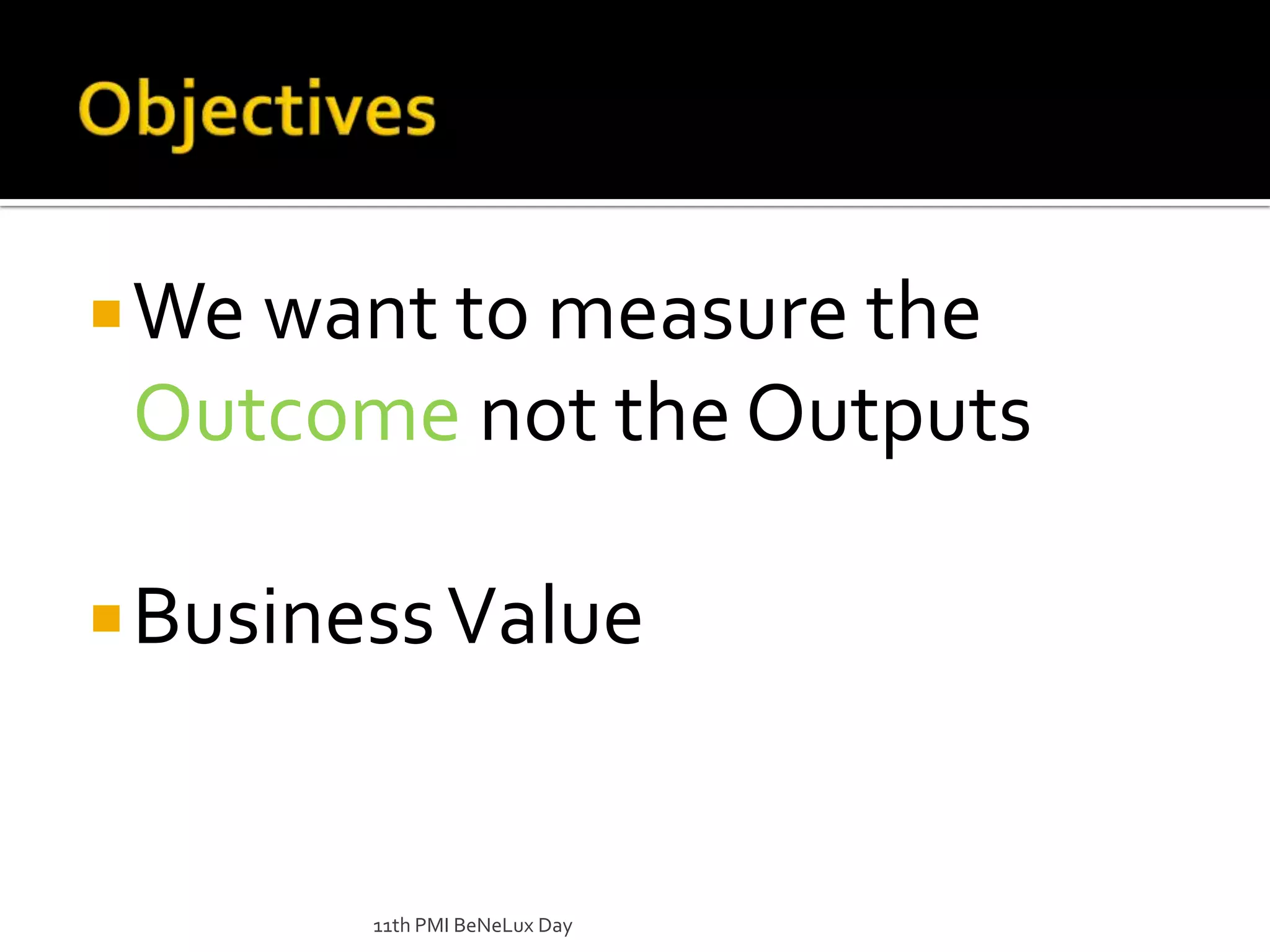 ObjectivesWe want to measure the Outcome not the OutputsBusiness Value11th PMI BeNeLux Day