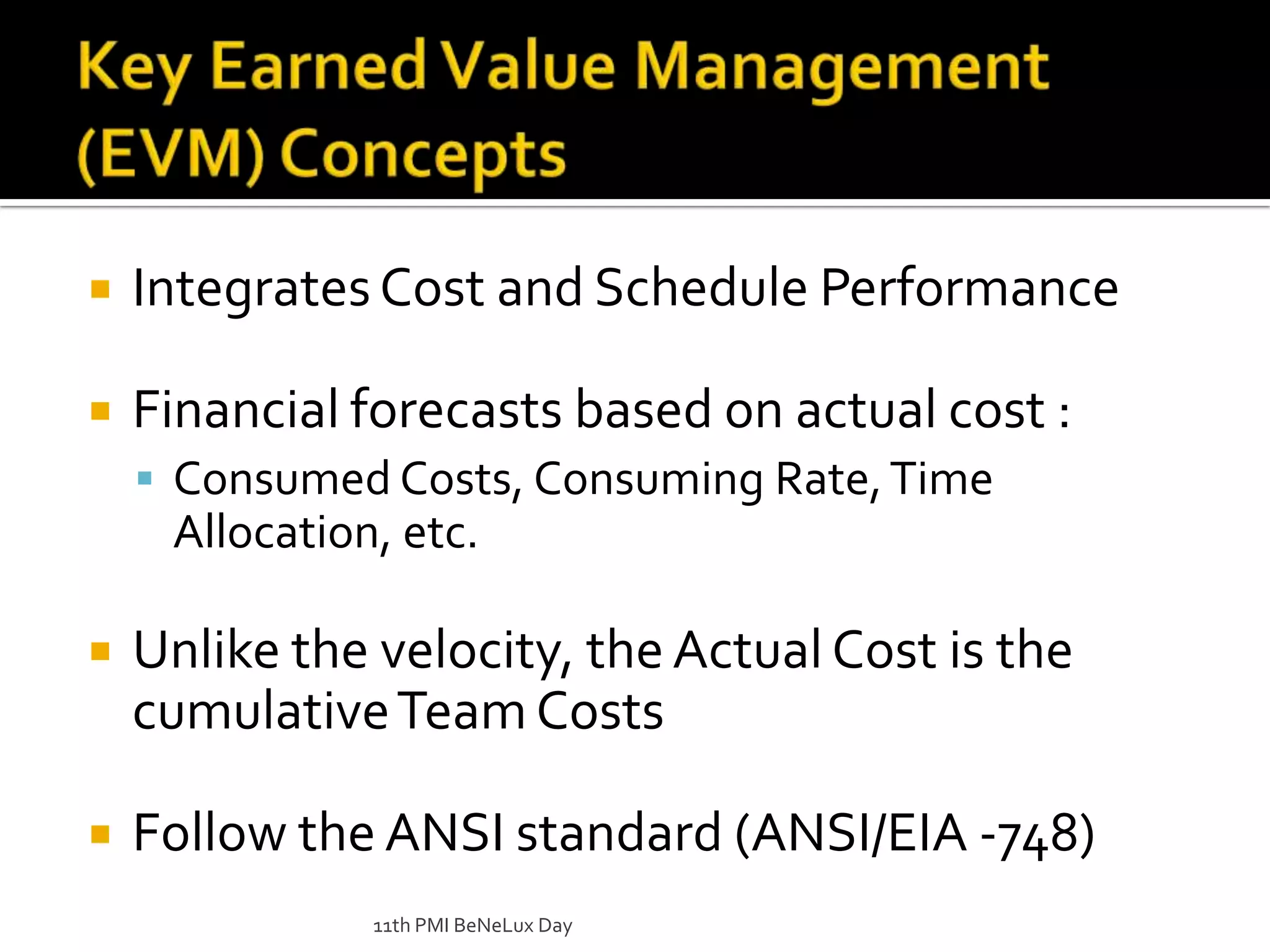 Integrates Cost and Schedule PerformanceFinancial forecasts based on actual cost :Consumed Costs, Consuming Rate, Time Allocation, etc.Unlike the velocity, the Actual Cost is the cumulative Team Costs Follow the ANSI standard (ANSI/EIA -748)11th PMI BeNeLux DayKey Earned Value Management (EVM) Concepts