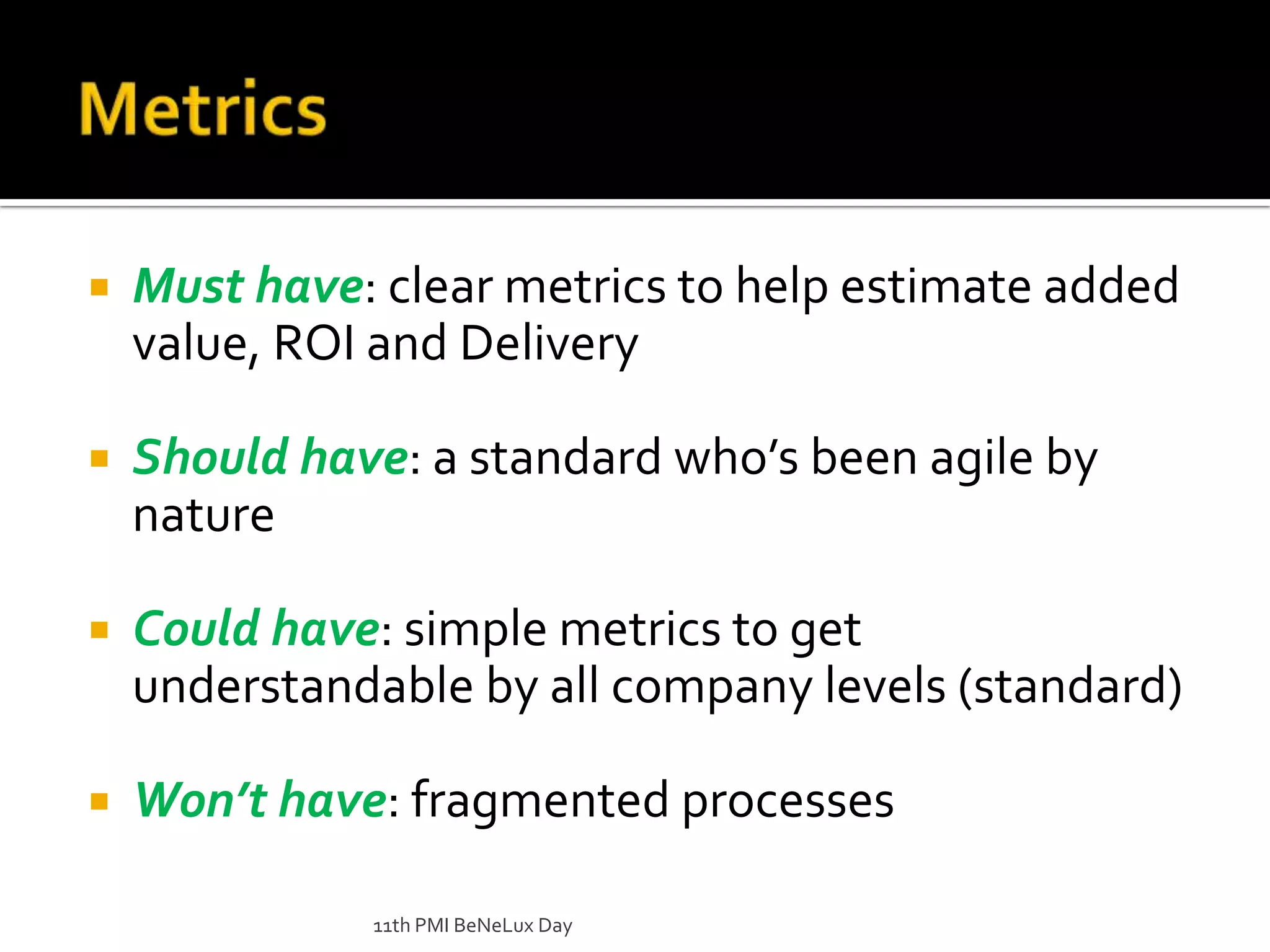 Metrics Must have: clear metrics to help estimate added value, ROI and DeliveryShould have: a standard who’s been agile by natureCould have: simple metrics to get understandable by all company levels (standard)Won’t have: fragmented processes11th PMI BeNeLux Day