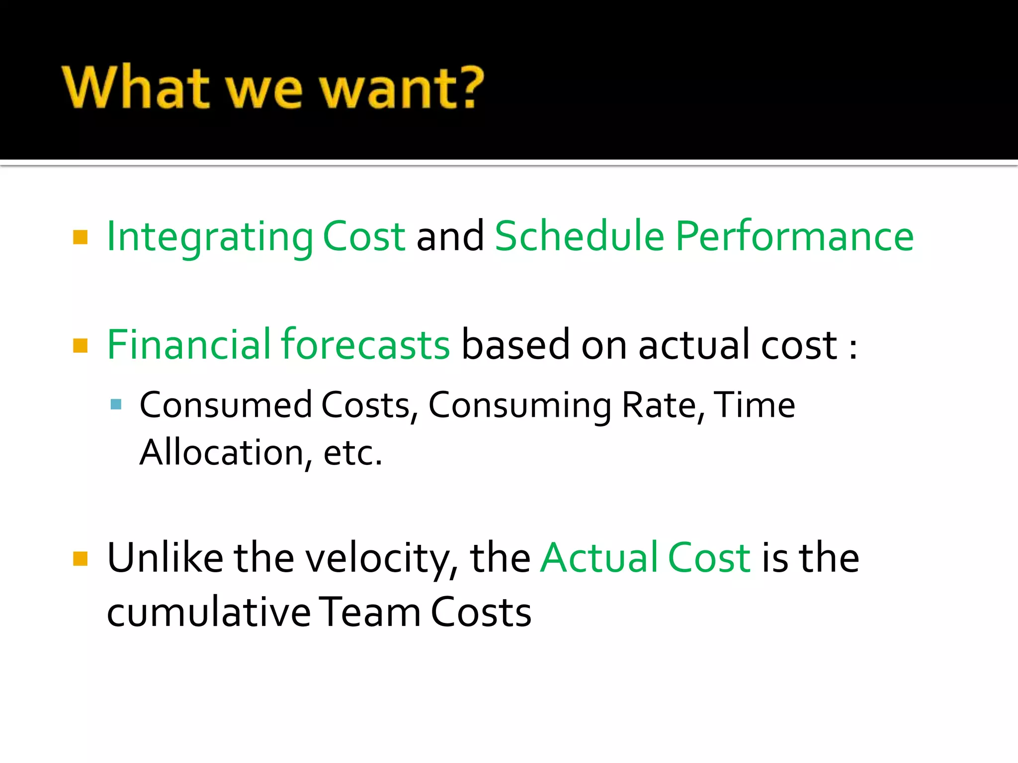 What we want?Integrating Cost and Schedule PerformanceFinancial forecasts based on actual cost :Consumed Costs, Consuming Rate, Time Allocation, etc.Unlike the velocity, the Actual Cost is the cumulative Team Costs 11th PMI BeNeLux Day