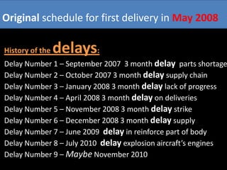 Original schedule for first delivery in May 2008

History of the   delays:
Delay Number 1 – September 2007 3 month delay parts shortage
Delay Number 2 – October 2007 3 month delay supply chain
Delay Number 3 – January 2008 3 month delay lack of progress
Delay Number 4 – April 2008 3 month delay on deliveries
Delay Number 5 – November 2008 3 month delay strike
Delay Number 6 – December 2008 3 month delay supply
Delay Number 7 – June 2009 delay in reinforce part of body
Delay Number 8 – July 2010 delay explosion aircraft’s engines
Delay Number 9 – Maybe November 2010
 