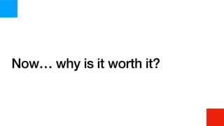 Now… why is it worth it?
 