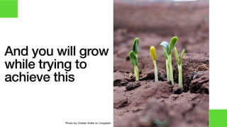 And you will grow
while trying to
achieve this
Photo by Chetan Kolte on Unsplash
 