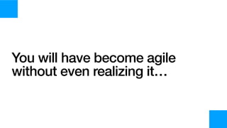 You will have become agile
without even realizing it…
 