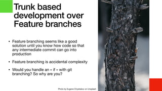 • Feature branching seems like a good
solution until you know how code so that
any intermediate commit can go into
production

• Feature branching is accidental complexity

• Would you handle an « if » with git
branching? So why are you?
Trunk based
development over
Feature branches
Photo by Eugene Chystiakov on Unsplash
 